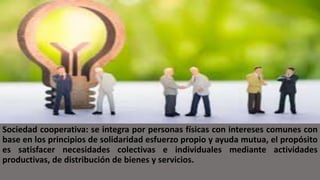 Sociedad cooperativa: se integra por personas físicas con intereses comunes con
base en los principios de solidaridad esfuerzo propio y ayuda mutua, el propósito
es satisfacer necesidades colectivas e individuales mediante actividades
productivas, de distribución de bienes y servicios.
 
