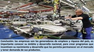 Conclusión: las empresas son las generadoras de empleos y riqueza del país, es
importante conocer su ámbito y desarrollo nacional, para crear programas que
incentiven su nacimiento y desarrollo que les permita permanecer en el mercado
y tener demanda de sus productos.
 