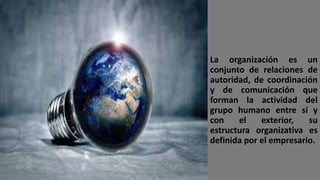 La organización es un
conjunto de relaciones de
autoridad, de coordinación
y de comunicación que
forman la actividad del
grupo humano entre sí y
con el exterior, su
estructura organizativa es
definida por el empresario.
 