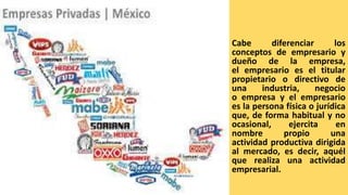 Cabe diferenciar los
conceptos de empresario y
dueño de la empresa,
el empresario es el titular
propietario o directivo de
una industria, negocio
o empresa y el empresario
es la persona física o jurídica
que, de forma habitual y no
ocasional, ejercita en
nombre propio una
actividad productiva dirigida
al mercado, es decir, aquél
que realiza una actividad
empresarial.
 