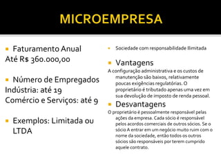  Faturamento Anual
Até R$ 360.000,00
 Número de Empregados
Indústria: até 19
Comércio e Serviços: até 9
 Exemplos: Limitada ou
LTDA
 Sociedade com responsabilidade Ilimitada
 Vantagens
A configuração administrativa e os custos de
manutenção são baixos, relativamente
poucas exigências regulatórias. O
proprietário é tributado apenas uma vez em
sua devolução de imposto de renda pessoal.
 Desvantagens
O proprietário é pessoalmente responsável pelas
ações da empresa. Cada sócio é responsável
pelos acordos comerciais de outros sócios. Se o
sócio A entrar em um negócio muito ruim com o
nome da sociedade, então todos os outros
sócios são responsáveis por terem cumprido
aquele contrato.
 