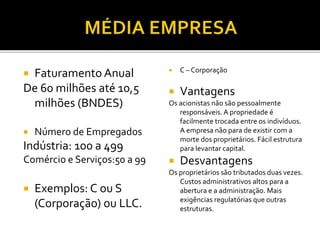  Faturamento Anual
De 60 milhões até 10,5
milhões (BNDES)
 Número de Empregados
Indústria: 100 a 499
Comércio e Serviços:50 a 99
 Exemplos: C ou S
(Corporação) ou LLC.
 C – Corporação
 Vantagens
Os acionistas não são pessoalmente
responsáveis. A propriedade é
facilmente trocada entre os indivíduos.
A empresa não para de existir com a
morte dos proprietários. Fácil estrutura
para levantar capital.
 Desvantagens
Os proprietários são tributados duas vezes.
Custos administrativos altos para a
abertura e a administração. Mais
exigências regulatórias que outras
estruturas.
 
