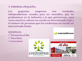 EMPRESA PEQUEÑA:
Las     pequeñas       empresas      son    entidades
independientes, creadas para ser rentables, que no
predominan en la industria a la que pertenecen, cuya
venta anual en valores no excede un determinado tope y
el número de personas que las conforman no excede un
determinado límite.

EJEMPLOS :
 Ferretería al día
 Vera lima
crezcamos
 