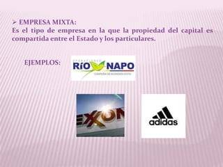  EMPRESA MIXTA:
Es el tipo de empresa en la que la propiedad del capital es
compartida entre el Estado y los particulares.


   EJEMPLOS:
 