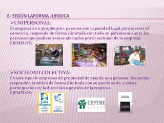 6- SEGÚN LAFORMA JURIDICA
 UNIPERSONAL:
 El empresario o propietario, persona con capacidad legal para ejercer el
 comercio, responde de forma ilimitada con todo su patrimonio ante las
 personas que pudieran verse afectadas por el accionar de la empresa.
 EJEMPLOS:




 SOCIEDAD COLECTIVA:
 En este tipo de empresas de propiedad de más de una persona, los socios
 responden también de forma ilimitada con su patrimonio, y existe
 participación en la dirección o gestión de la empresa.
 EJEMPLOS:
 