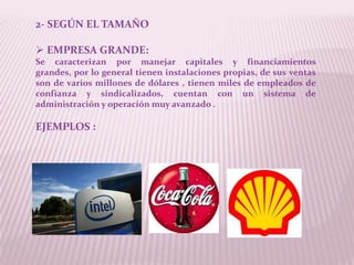 2- SEGÚN EL TAMAÑO

 EMPRESA GRANDE:
Se caracterizan por manejar capitales y financiamientos
grandes, por lo general tienen instalaciones propias, de sus ventas
son de varios millones de dólares , tienen miles de empleados de
confianza y sindicalizados, cuentan con un sistema de
administración y operación muy avanzado .

EJEMPLOS :
 