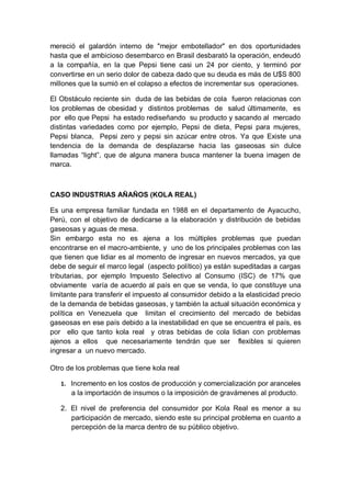 mereció el galardón interno de "mejor embotellador" en dos oportunidades
hasta que el ambicioso desembarco en Brasil desbarató la operación, endeudó
a la compañía, en la que Pepsi tiene casi un 24 por ciento, y terminó por
convertirse en un serio dolor de cabeza dado que su deuda es más de U$S 800
millones que la sumió en el colapso a efectos de incrementar sus operaciones.

El Obstáculo reciente sin duda de las bebidas de cola fueron relacionas con
los problemas de obesidad y distintos problemas de salud últimamente, es
por ello que Pepsi ha estado rediseñando su producto y sacando al mercado
distintas variedades como por ejemplo, Pepsi de dieta, Pepsi para mujeres,
Pepsi blanca, Pepsi zero y pepsi sin azúcar entre otros. Ya que Existe una
tendencia de la demanda de desplazarse hacia las gaseosas sin dulce
llamadas “light”, que de alguna manera busca mantener la buena imagen de
marca.



CASO INDUSTRIAS AÑAÑOS (KOLA REAL)

Es una empresa familiar fundada en 1988 en el departamento de Ayacucho,
Perú, con el objetivo de dedicarse a la elaboración y distribución de bebidas
gaseosas y aguas de mesa.
Sin embargo esta no es ajena a los múltiples problemas que puedan
encontrarse en el macro-ambiente, y uno de los principales problemas con las
que tienen que lidiar es al momento de ingresar en nuevos mercados, ya que
debe de seguir el marco legal (aspecto político) ya están supeditadas a cargas
tributarias, por ejemplo Impuesto Selectivo al Consumo (ISC) de 17% que
obviamente varía de acuerdo al país en que se venda, lo que constituye una
limitante para transferir el impuesto al consumidor debido a la elasticidad precio
de la demanda de bebidas gaseosas, y también la actual situación económica y
política en Venezuela que limitan el crecimiento del mercado de bebidas
gaseosas en ese país debido a la inestabilidad en que se encuentra el país, es
por ello que tanto kola real y otras bebidas de cola lidian con problemas
ajenos a ellos que necesariamente tendrán que ser flexibles si quieren
ingresar a un nuevo mercado.

Otro de los problemas que tiene kola real

   1. Incremento en los costos de producción y comercialización por aranceles
      a la importación de insumos o la imposición de gravámenes al producto .

   2. El nivel de preferencia del consumidor por Kola Real es menor a su
      participación de mercado, siendo este su principal problema en cuanto a
      percepción de la marca dentro de su público objetivo.
 
