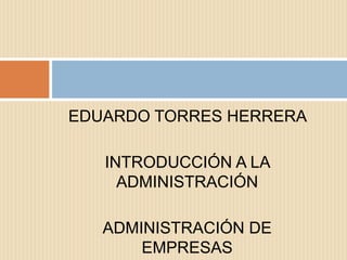 EDUARDO TORRES HERRERA

   INTRODUCCIÓN A LA
     ADMINISTRACIÓN

   ADMINISTRACIÓN DE
       EMPRESAS
 