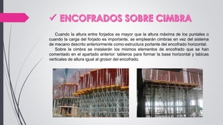 Cuando la altura entre forjados es mayor que la altura máxima de los puntales o
cuando la carga del forjado es importante, se emplearán cimbras en vez del sistema
de mecano descrito anteriormente como estructura portante del encofrado horizontal.
Sobre la cimbra se instalarán los mismos elementos de encofrado que se han
comentado en el apartado anterior: tableros para formar la base horizontal y tabicas
verticales de altura igual al grosor del encofrado.
 