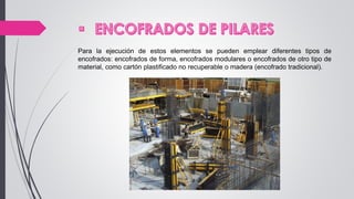 Para la ejecución de estos elementos se pueden emplear diferentes tipos de
encofrados: encofrados de forma, encofrados modulares o encofrados de otro tipo de
material, como cartón plastificado no recuperable o madera (encofrado tradicional).
 