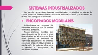 Hoy en día, se emplean sistemas industrializados, constituidos por piezas de
formas y medidas predeterminadas, fabricadas de forma industrial, que se montan en
la obra para configurar el encofrado.
Habitualmente se componen de
bastidores metálicos con un núcleo
de madera o metálico.
Tienen diferentes medidas, con
unas dimensiones de ancho y largo
determinadas por el fabricante. Este
factor posibilita la ejecución de
elementos estructurales de tamaños
superiores a los del módulo gracias a
que la unión de varios de ellos entre
sí permite el hormigonado de
volúmenes mayores.
 