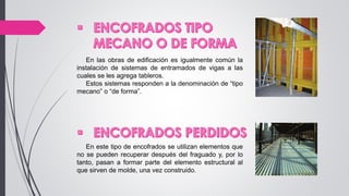 En las obras de edificación es igualmente común la
instalación de sistemas de entramados de vigas a las
cuales se les agrega tableros.
Estos sistemas responden a la denominación de “tipo
mecano” o “de forma”.
En este tipo de encofrados se utilizan elementos que
no se pueden recuperar después del fraguado y, por lo
tanto, pasan a formar parte del elemento estructural al
que sirven de molde, una vez construido.
 