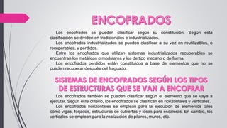 Los encofrados se pueden clasificar según su constitución. Según esta
clasificación se dividen en tradicionales e industrializados.
Los encofrados industrializados se pueden clasificar a su vez en reutilizables, o
recuperables, y perdidos.
Entre los encofrados que utilizan sistemas industrializados recuperables se
encuentran los metálicos o modulares y los de tipo mecano o de forma.
Los encofrados perdidos están constituidos a base de elementos que no se
pueden recuperar después del fraguado.
Los encofrados también se pueden clasificar según el elemento que se vaya a
ejecutar. Según este criterio, los encofrados se clasifican en horizontales y verticales.
Los encofrados horizontales se emplean para la ejecución de elementos tales
como vigas, forjados, estructuras de cubiertas y losas para escaleras. En cambio, los
verticales se emplean para la realización de pilares, muros, etc.
 
