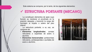 Este sistema se compone, por lo tanto, de los siguientes elementos:
La constituyen elementos de apeo cuya
función es mantener el encofrado en la
posición deseada y transmitir la carga del
hormigón al forjado o solera del piso
inferior.
La estructura portante, a su vez, se
compone de:
• Elementos longitudinales: correas
reticulares o sopandas de acero o
aluminio.
• Elementos transversales: portacorreas
reticulares, portasopandas o puntales de
acero o aluminio.
 