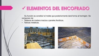 Su función es constituir el molde que posteriormente dará forma al hormigón. Se
componen de:
• Tableros de madera maciza o paneles fenólicos.
• Tabicas metálicas.
 