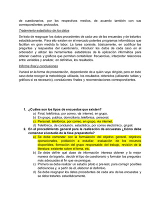 de cuestionarios, por los respectivos medios, de acuerdo también con sus
correspondientes protocolos.
Tratamiento estadístico de los datos
Se trata de reagrupar los datos procedentes de cada una de las encuestas y de tratarlos
estadísticamente. Para ello existen en el mercado potentes programas informáticos que
facilitan en gran medida la labor. La tarea consiste, básicamente, en codificar las
preguntas y respuestas del cuestionario, introducir los datos de cada caso en el
ordenador y utilizar las herramientas estadísticas de la aplicación informática para
obtener cuadros y gráficos que permitan contabilizar frecuencias, interpretar relaciones
entre variables y analizar, en definitiva, los resultados.
Informe final y conclusiones
Variará en la forma de presentación, dependiendo de a quién vaya dirigido, pero en todo
caso debe recoger la metodología utilizada, los resultados obtenidos (utilizando tablas y
gráficos si es necesario), conclusiones finales y recomendaciones correspondientes.
1. ¿Cuáles son los tipos de encuestas que existen?
a) Final, telefónica, por correo, vía internet, en grupo.
b) En grupo, publica, domiciliaria, telefónica, personal.
c) Personal, telefónica, por correo, en grupo, via internet.
d) Telefónica, de conclusión, estadística, por correo electrónico, grupal.
2. En el procedimiento general para la realización de encuestas ¿Cómo debe
comenzar el estudio de la fase preparatoria?
a) Se debe comenzar con la formulación del objetivo general, objetivos
operacionales, población a estudiar, evaluación de los recursos
disponibles, formación del grupo responsable del trabajo, revisión de la
literatura existente sobre el tema, etc.
b) Se debe definir qué clase de información interesa obtener y la mejor
manera de lograrla, decidir el tipo de cuestionario y formular las preguntas
más adecuadas al fin que se persigue.
c) Primero se debe realizar un estudio piloto o pre-test, para corregir posibles
deficiencias y, a partir de él, elaborar el definitivo.
d) Se debe reagrupar los datos procedentes de cada una de las encuestas y
se debe tratarlos estadísticamente.
 