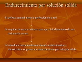 Endurecimiento por solución sólida

El defecto puntual altera la perfección de la red



Se requiere de mayor esfuerzo para que el deslizamiento de una
   dislocación ocurra



Al introducir intencionalmente átomos sustitucionales o
   intersticiales, se genera un endurecimiento por solución sólida
 