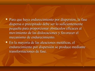    Para que haya endurecimiento por dispersión, la fase
    dispersa o precipitado debe ser lo suficientemente
    pequeña para proporcionar obstáculos eficaces al
    movimiento de las dislocaciones y favorecer el
    mecanismo de endurecimiento.
   En la mayoría de las aleaciones metálicas, el
    endurecimiento por dispersión se produce mediante
    transformaciones de fase.
 