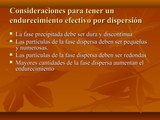 Consideraciones para tener un
endurecimiento efectivo por dispersión
   La fase precipitada debe ser dura y discontinua
   Las partículas de la fase dispersa deben ser pequeñas
    y numerosas.
   Las partículas de la fase dispersa deben ser redondas
   Mayores cantidades de la fase dispersa aumentan el
    endurecimiento
 