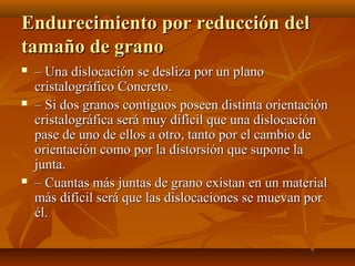 Endurecimiento por reducción del
tamaño de grano
   – Una dislocación se desliza por un plano
    cristalográfico Concreto.
   – Si dos granos contiguos poseen distinta orientación
    cristalográfica será muy difícil que una dislocación
    pase de uno de ellos a otro, tanto por el cambio de
    orientación como por la distorsión que supone la
    junta.
   – Cuantas más juntas de grano existan en un material
    más difícil será que las dislocaciones se muevan por
    él.
 