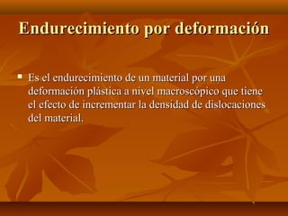 Endurecimiento por deformación

   Es el endurecimiento de un material por una
    deformación plástica a nivel macroscópico que tiene
    el efecto de incrementar la densidad de dislocaciones
    del material.
 