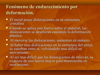 Fenómeno de endurecimiento por
deformación.
   El metal posee dislocaciones en su estructura
    cristalina
   Cuando se aplica una fuerza sobre el material, las
    dislocaciones se desplazan causando la deformación
    plástica.
   Al moverse las dislocaciones, aumentan en número.
   Al haber mas dislocaciones en la estructura del metal,
    se estorban entre sí, volviéndolo mas difícil su
    movimiento.
   Al ser mas difícil que las dislocaciones de muevan, se
    requiere de una fuerza mayor para mantenerlas en
    movimiento.
 