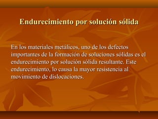 Endurecimiento por solución sólida


En los materiales metálicos, uno de los defectos
importantes de la formación de soluciones sólidas es el
endurecimiento por solución sólida resultante. Este
endurecimiento, lo causa la mayor resistencia al
movimiento de dislocaciones.
 