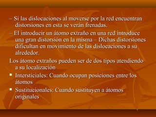– Si las dislocaciones al moverse por la red encuentran
  distorsiones en esta se verán frenadas.
– El introducir un átomo extraño en una red introduce
  una gran distorsión en la misma – Dichas distorsiones
  dificultan en movimiento de las dislocaciones a su
  alrededor.
Los átomo extraños pueden ser de dos tipos atendiendo
  a su localización
 Intersticiales: Cuando ocupan posiciones entre los

  átomos
 Sustitucionales: Cuando sustituyen a átomos

  originales
 
