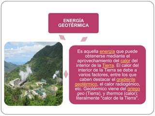 ENERGÍA
GEOTÉRMICA




       Es aquella energía que puede
            obtenerse mediante el
       aprovechamiento del calor del
      interior de la Tierra. El calor del
        interior de la Tierra se debe a
        varios factores, entre los que
         caben destacar el gradiente
     geotérmico, el calor radiogénico,
     etc. Geotérmico viene del griego
       geo (Tierra), y thermos (calor);
      literalmente "calor de la Tierra".
 