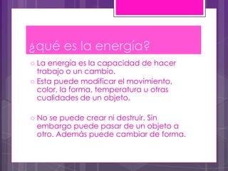 ¿qué es la energía?
 La energía es la capacidad de hacer
  trabajo o un cambio.
 Esta puede modificar el movimiento,
  color, la forma, temperatura u otras
  cualidades de un objeto.

 No se puede crear ni destruir. Sin
 embargo puede pasar de un objeto a
 otro. Además puede cambiar de forma.
 