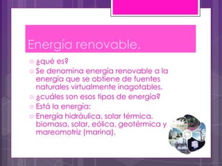 Energía renovable.
 ¿qué   es?
 Se denomina energía renovable a la
  energía que se obtiene de fuentes
  naturales virtualmente inagotables.
 ¿cuáles son esos tipos de energía?
 Está la energía:
 Energía hidráulica, solar térmica,
  biomasa, solar, eólica, geotérmica y
  mareomotriz (marina).
 