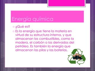 Energía química
 ¿Qué   es?
 Es la energía que tiene la materia en
  virtud de su estructura interna, y que
  almacenan los combustibles, como la
  madera, el carbón o los derivados del
  petróleo. Es también la energía que
  almacenan las pilas y las baterías.
 