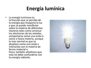 Energía lumínica 
• La energía luminosa es 
la fracción que se percibe de 
la energía que trasporta la luz 
y que se puede manifestar 
sobre la materia de diferentes 
maneras tales como arrancar 
los electrones de los metales, 
comportarse como una onda o 
como si fuera materia, aunque 
la mas normal es que se 
desplace como una onda e 
interactúe con la materia de 
forma material o 
física, también añadimos que 
esta no debe confundirse con 
la energía radiante. 
 