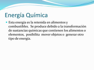 Energía Química
 Esta energía es la retenida en alimentos y
combustibles. Se produce debido a la transformación
de sustancias químicas que contienen los alimentos o
elementos, posibilita mover objetos o generar otro
tipo de energía.
 