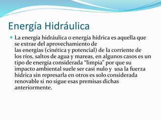 Energía Hidráulica
 La energía hidráulica o energía hídrica es aquella que
se extrae del aprovechamiento de
las energías (cinética y potencial) de la corriente de
los ríos, saltos de agua y mareas, en algunos casos es un
tipo de energía considerada “limpia” por que su
impacto ambiental suele ser casi nulo y usa la fuerza
hídrica sin represarla en otros es solo considerada
renovable si no sigue esas premisas dichas
anteriormente.
 