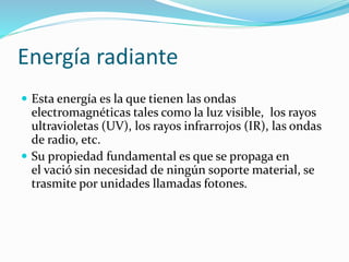 Energía radiante
 Esta energía es la que tienen las ondas
electromagnéticas tales como la luz visible, los rayos
ultravioletas (UV), los rayos infrarrojos (IR), las ondas
de radio, etc.
 Su propiedad fundamental es que se propaga en
el vació sin necesidad de ningún soporte material, se
trasmite por unidades llamadas fotones.
 