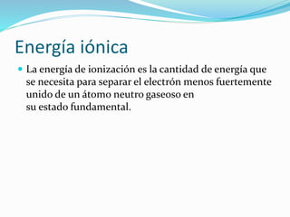Energía iónica
 La energía de ionización es la cantidad de energía que
se necesita para separar el electrón menos fuertemente
unido de un átomo neutro gaseoso en
su estado fundamental.
 