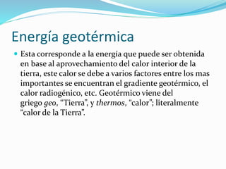 Energía geotérmica
 Esta corresponde a la energía que puede ser obtenida
en base al aprovechamiento del calor interior de la
tierra, este calor se debe a varios factores entre los mas
importantes se encuentran el gradiente geotérmico, el
calor radiogénico, etc. Geotérmico viene del
griego geo, “Tierra”, y thermos, “calor”; literalmente
“calor de la Tierra”.
 