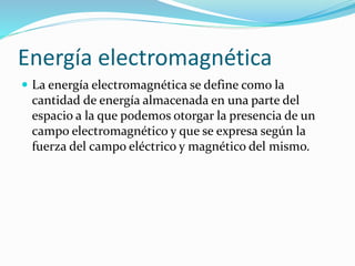 Energía electromagnética
 La energía electromagnética se define como la
cantidad de energía almacenada en una parte del
espacio a la que podemos otorgar la presencia de un
campo electromagnético y que se expresa según la
fuerza del campo eléctrico y magnético del mismo.
 