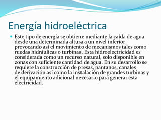 Energía hidroeléctrica
 Este tipo de energía se obtiene mediante la caída de agua
desde una determinada altura a un nivel inferior
provocando así el movimiento de mecanismos tales como
ruedas hidráulicas o turbinas, Esta hidroelectricidad es
considerada como un recurso natural, solo disponible en
zonas con suficiente cantidad de agua. En su desarrollo se
requiere la construcción de presas, pantanos, canales
de derivación así como la instalación de grandes turbinas y
el equipamiento adicional necesario para generar esta
electricidad.
 