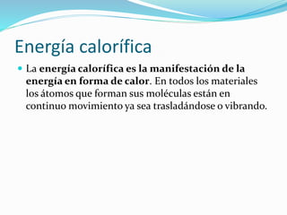 Energía calorífica
 La energía calorífica es la manifestación de la
energía en forma de calor. En todos los materiales
los átomos que forman sus moléculas están en
continuo movimiento ya sea trasladándose o vibrando.
 