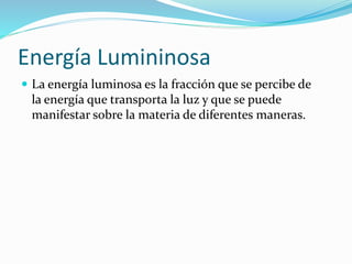 Energía Lumininosa
 La energía luminosa es la fracción que se percibe de
la energía que transporta la luz y que se puede
manifestar sobre la materia de diferentes maneras.
 