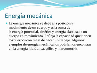 Energía mecánica
 La energía mecánica se debe a la posición y
movimiento de un cuerpo y es la suma de
la energía potencial, cinética y energía elástica de un
cuerpo en movimiento. Refleja la capacidad que tienen
los cuerpos con masa de hacer un trabajo. Algunos
ejemplos de energía mecánica los podríamos encontrar
en la energía hidráulica, eólica y mareomotriz.
 