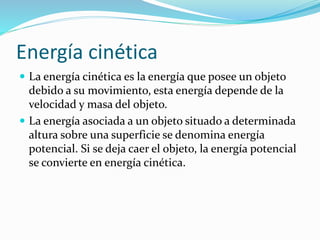 Energía cinética
 La energía cinética es la energía que posee un objeto
debido a su movimiento, esta energía depende de la
velocidad y masa del objeto.
 La energía asociada a un objeto situado a determinada
altura sobre una superficie se denomina energía
potencial. Si se deja caer el objeto, la energía potencial
se convierte en energía cinética.
 