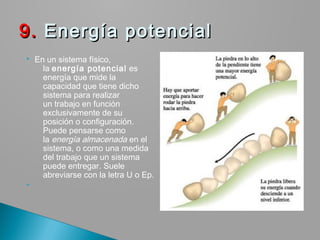  En un sistema físico,
la energía potencial es
energía que mide la
capacidad que tiene dicho
sistema para realizar
un trabajo en función
exclusivamente de su
posición o configuración.
Puede pensarse como
la energía almacenada en el
sistema, o como una medida
del trabajo que un sistema
puede entregar. Suele
abreviarse con la letra U o Ep.

9.9. Energía potencial Energía potencial
 