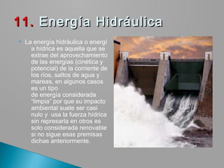  La energía hidráulica o energí
a hídrica es aquella que se
extrae del aprovechamiento
de las energías (cinética y
potencial) de la corriente de
los ríos, saltos de agua y
mareas, en algunos casos
es un tipo
de energía considerada
“limpia” por que su impacto
ambiental suele ser casi
nulo y  usa la fuerza hídrica
sin represarla en otros es
solo considerada renovable
si no sigue esas premisas
dichas anteriormente.
11.11. Energía Hidráulica Energía Hidráulica
 