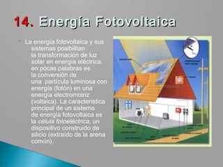  La energía fotovoltaica y sus
sistemas posibilitan
la transformación de luz
solar en energía eléctrica,
en pocas palabras es
la conversión de
una  partícula luminosa con
energía (fotón) en una
energía electromotriz
(voltaica). La caracteristica
principal de un sistema
de energía fotovoltaica es
la célula fotoeléctrica, un
dispositivo construido de
silicio (extraído de la arena
común).
14.14. Energía Fotovoltaica Energía Fotovoltaica
 