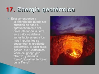  Esta corresponde a
la energía que puede ser
obtenida en base al
aprovechamiento del
calor interior de la tierra,
este calor se debe a
varios factores entre los
mas importantes se
encuentran el gradiente
geotérmico, el calor radio
génico, etc. Geotérmico
viene del griego geo,
“Tierra”, y thermos,
“calor”; literalmente “calor
de la Tierra”.
17.17. Energía geotérmica Energía geotérmica
 