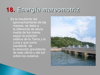 Es la resultante del
aprovechamiento de las
mareas, se debe a
la diferencia de altura
media de los mares
según la posición
relativa de la Tierra y la
Luna y que como
resultante  da
la atracción gravitatoria
de esta ultima y del sol
sobre los océanos.
18.18. Energía mareomotriz Energía mareomotriz
 