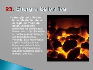  La energía calorífica es
la manifestación de la
energía en forma de
calor. En todos los
materiales los átomos que
forman sus moléculas están
en continuo movimiento ya
sea trasladándose o
vibrando. Este movimiento
implica que los átomos
tienen una determinada
energía cinética a la que
nosotros llamamos calor o
energía calorífica.
23.23. Energía Calorífica Energía Calorífica
 